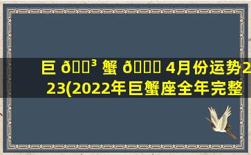 巨 🌳 蟹 🐒 4月份运势2023(2022年巨蟹座全年完整运气)